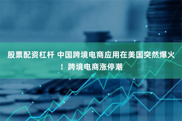 股票配资杠杆 中国跨境电商应用在美国突然爆火！跨境电商涨停潮
