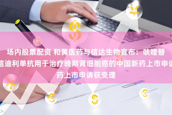 场内股票配资 和黄医药与信达生物宣布：呋喹替尼联合信迪利单抗用于治疗晚期肾细胞癌的中国新药上市申请获受理
