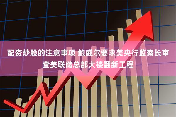 配资炒股的注意事项 鲍威尔要求美央行监察长审查美联储总部大楼翻新工程