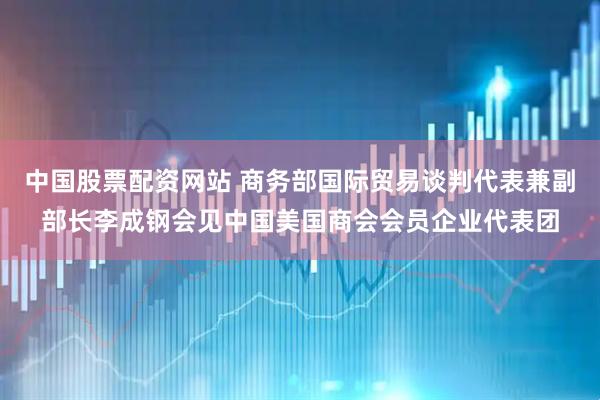 中国股票配资网站 商务部国际贸易谈判代表兼副部长李成钢会见中国美国商会会员企业代表团
