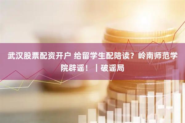 武汉股票配资开户 给留学生配陪读？岭南师范学院辟谣！｜破谣局