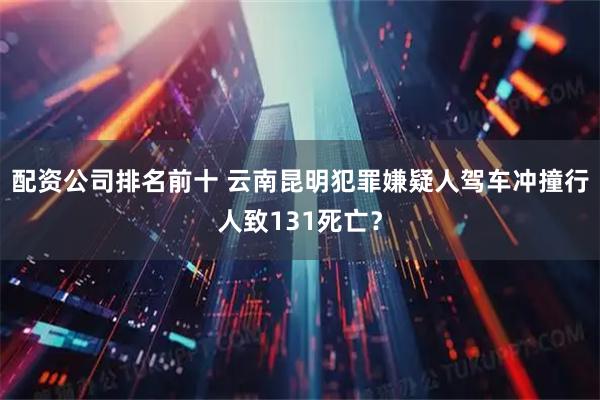 配资公司排名前十 云南昆明犯罪嫌疑人驾车冲撞行人致131死亡？