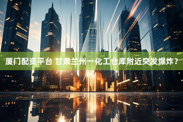 厦门配资平台 甘肃兰州一化工仓库附近突发爆炸？