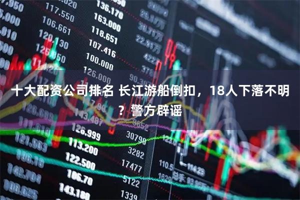 十大配资公司排名 长江游船倒扣,18人下落不明?警方辟谣