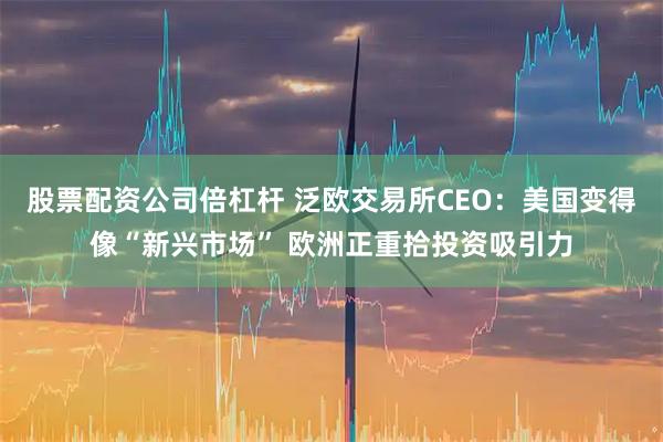 股票配资公司倍杠杆 泛欧交易所CEO：美国变得像“新兴市场” 欧洲正重拾投资吸引力