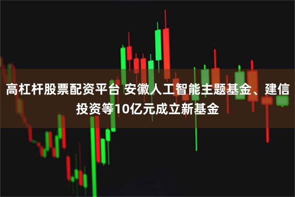 高杠杆股票配资平台 安徽人工智能主题基金、建信投资等10亿元成立新基金