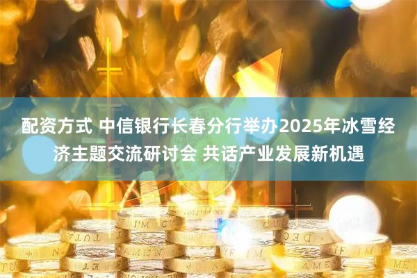 配资方式 中信银行长春分行举办2025年冰雪经济主题交流研讨会 共话产业发展新机遇