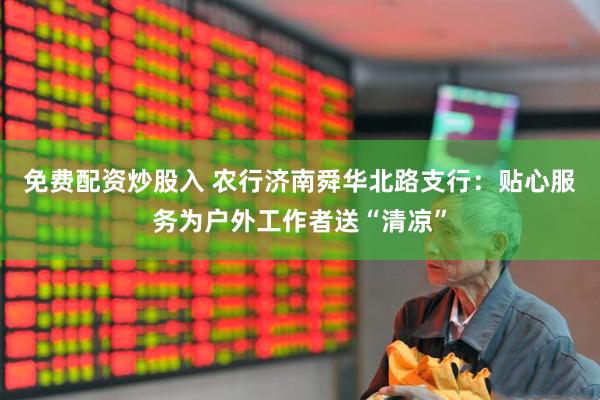 免费配资炒股入 农行济南舜华北路支行：贴心服务为户外工作者送“清凉”
