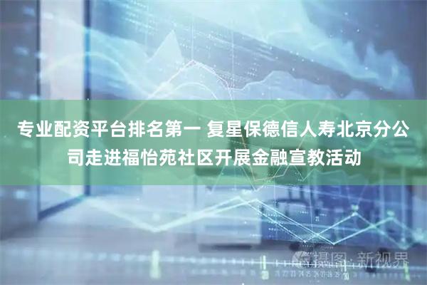 专业配资平台排名第一 复星保德信人寿北京分公司走进福怡苑社区开展金融宣教活动
