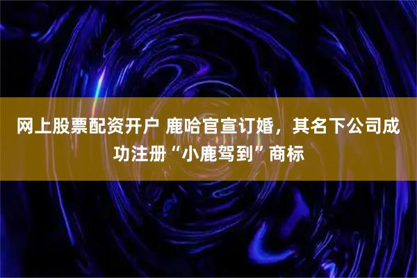 网上股票配资开户 鹿哈官宣订婚，其名下公司成功注册“小鹿驾到”商标