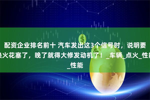 配资企业排名前十 汽车发出这3个信号时，说明要换火花塞了，晚了就得大修发动机了！_车辆_点火_性能