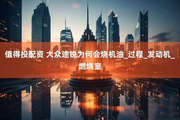 值得投配资 大众途锐为何会烧机油_过程_发动机_燃烧室
