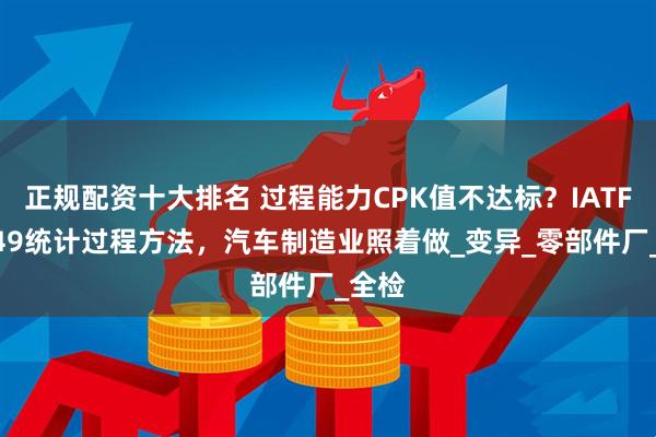 正规配资十大排名 过程能力CPK值不达标？IATF16949统计过程方法，汽车制造业照着做_变异_零部件厂_全检