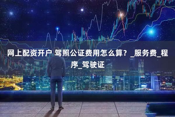 网上配资开户 驾照公证费用怎么算？_服务费_程序_驾驶证