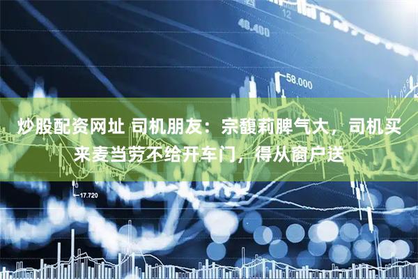 炒股配资网址 司机朋友：宗馥莉脾气大，司机买来麦当劳不给开车门，得从窗户送