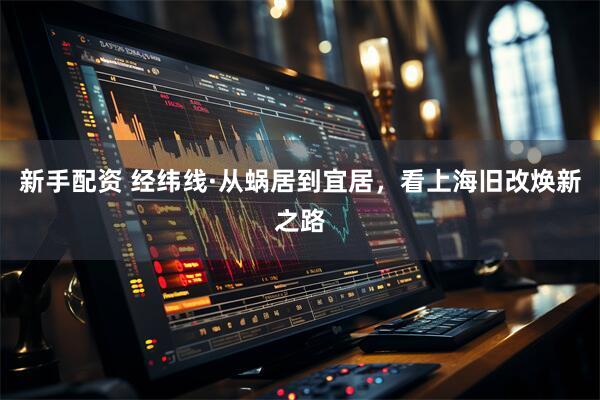 新手配资 经纬线·从蜗居到宜居，看上海旧改焕新之路