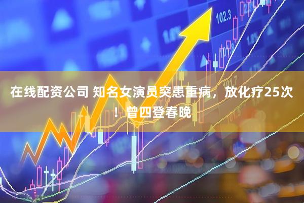 在线配资公司 知名女演员突患重病，放化疗25次！曾四登春晚