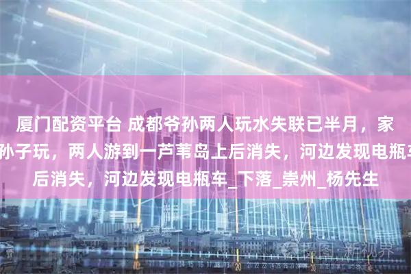 厦门配资平台 成都爷孙两人玩水失联已半月，家属：爷爷放假回来带孙子玩，两人游到一芦苇岛上后消失，河边发现电瓶车_下落_崇州_杨先生