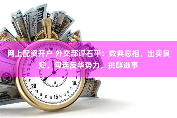 网上配资开户 外交部评石平：数典忘祖，出卖良知，勾连反华势力，挑衅滋事