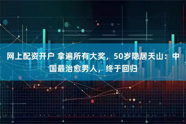 网上配资开户 拿遍所有大奖,50岁隐居天山:中国最治愈男人,终于回归