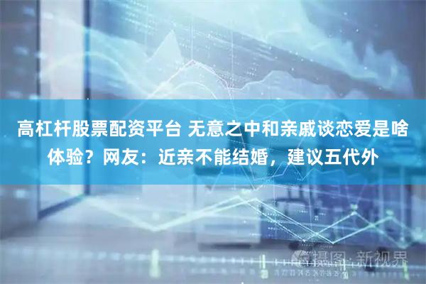 高杠杆股票配资平台 无意之中和亲戚谈恋爱是啥体验？网友：近亲不能结婚，建议五代外