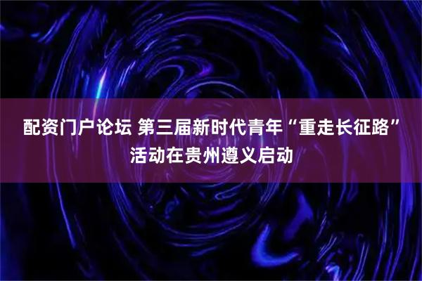 配资门户论坛 第三届新时代青年“重走长征路”活动在贵州遵义启动